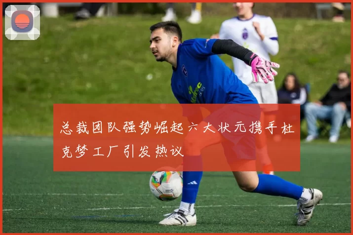 总裁团队强势崛起六大状元携手杜克梦工厂引发热议