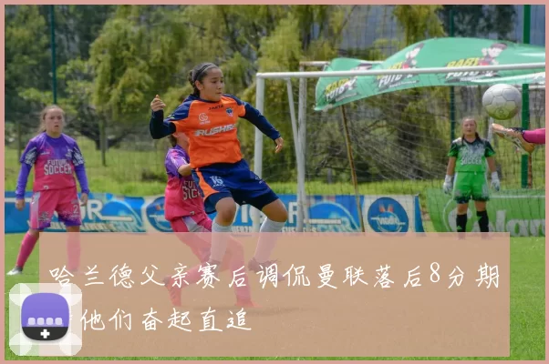 哈兰德父亲赛后调侃曼联落后8分期待他们奋起直追