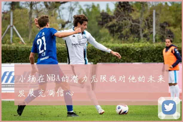 小杨在NBA的潜力无限我对他的未来发展充满信心