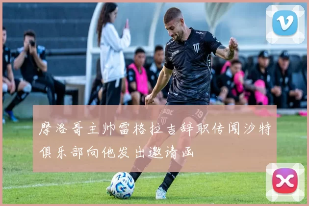 摩洛哥主帅雷格拉吉辞职传闻沙特俱乐部向他发出邀请函