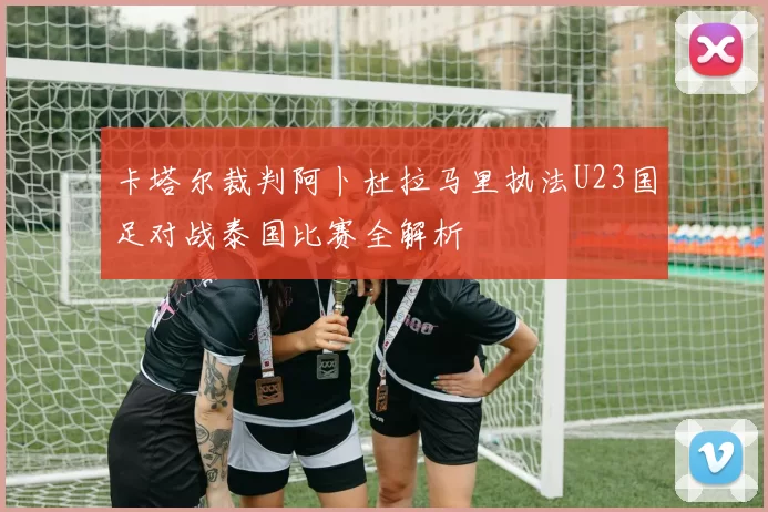 卡塔尔裁判阿卜杜拉马里执法U23国足对战泰国比赛全解析