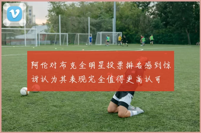 阿伦对布克全明星投票排名感到惊讶认为其表现完全值得更高认可