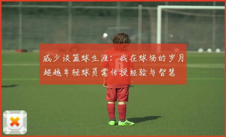 威少谈篮球生涯：我在球场的岁月超越年轻球员需传授经验与智慧